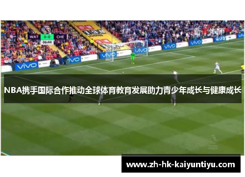 NBA携手国际合作推动全球体育教育发展助力青少年成长与健康成长