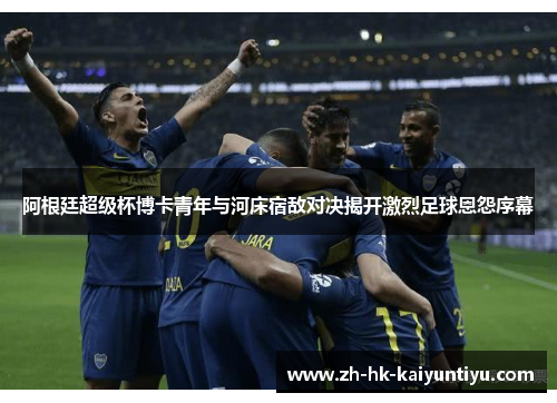 阿根廷超级杯博卡青年与河床宿敌对决揭开激烈足球恩怨序幕