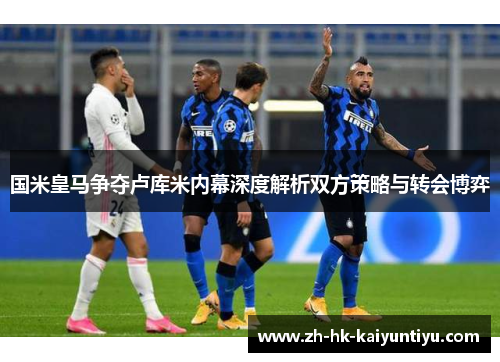国米皇马争夺卢库米内幕深度解析双方策略与转会博弈