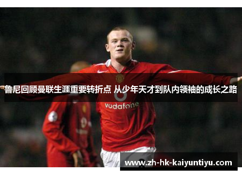 鲁尼回顾曼联生涯重要转折点 从少年天才到队内领袖的成长之路