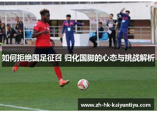 如何拒绝国足征召 归化国脚的心态与挑战解析