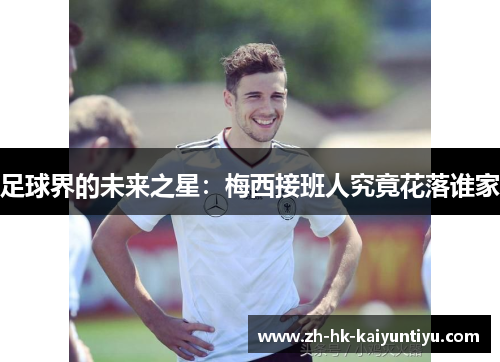 足球界的未来之星:梅西接班人究竟花落谁家 足球界的未来之星:梅西接班人究竟花落谁家
