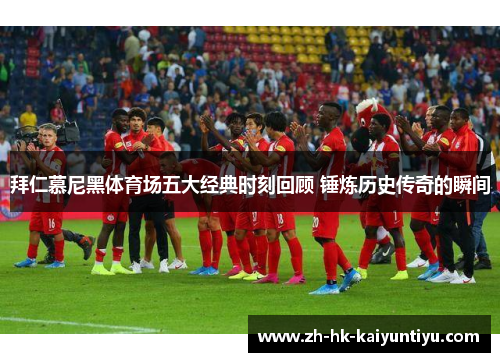 拜仁慕尼黑体育场五大经典时刻回顾 锤炼历史传奇的瞬间